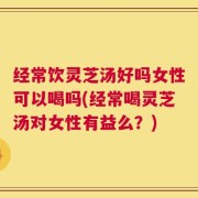 经常饮灵芝汤好吗女性可以喝吗(经常喝灵芝汤对女性有益么？)