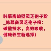 韩慕斋破壁灵芝孢子粉_韩慕斋灵芝孢子粉:破壁技术,高效吸收,健康养生新选择)