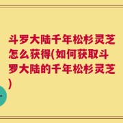 斗罗大陆千年松杉灵芝怎么获得(如何获取斗罗大陆的千年松杉灵芝)