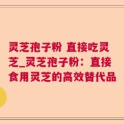 灵芝孢子粉 直接吃灵芝_灵芝孢子粉：直接食用灵芝的高效替代品