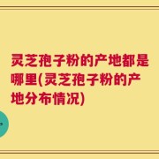 灵芝孢子粉的产地都是哪里(灵芝孢子粉的产地分布情况)
