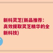 新科灵芝(新品推荐：高效提取灵芝精华的全新科技)