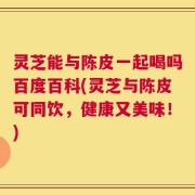 灵芝能与陈皮一起喝吗百度百科(灵芝与陈皮可同饮，健康又美味！)
