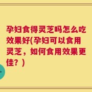 孕妇食得灵芝吗怎么吃效果好(孕妇可以食用灵芝，如何食用效果更佳？)