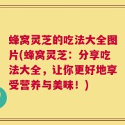 蜂窝灵芝的吃法大全图片(蜂窝灵芝：分享吃法大全，让你更好地享受营养与美味！)