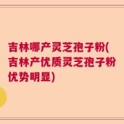 吉林哪产灵芝孢子粉(吉林产优质灵芝孢子粉优势明显)