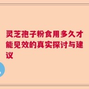 灵芝孢子粉食用多久才能见效的真实探讨与建议