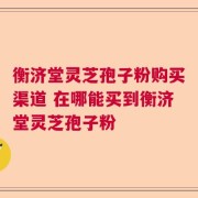 衡济堂灵芝孢子粉购买渠道 在哪能买到衡济堂灵芝孢子粉
