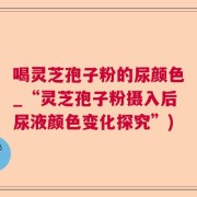 喝灵芝孢子粉的尿颜色_“灵芝孢子粉摄入后尿液颜色变化探究”)