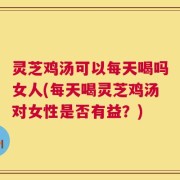 灵芝鸡汤可以每天喝吗女人(每天喝灵芝鸡汤对女性是否有益？)