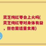 灵芝炖红枣会上火吗(灵芝炖红枣对身体有益，但也需适量食用)