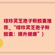 琼珍灵芝孢子粉胶囊推荐_“琼珍灵芝孢子粉胶囊：提升健康”)