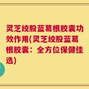 灵芝绞股蓝葛根胶囊功效作用(灵芝绞股蓝葛根胶囊：全方位保健佳选)
