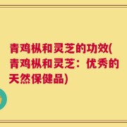 青鸡枞和灵芝的功效(青鸡枞和灵芝：优秀的天然保健品)