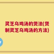 灵芝乌鸡汤的煲法(煲制灵芝乌鸡汤的方法)