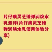 片仔癀灵芝臻弹润焕水乳测评(片仔癀灵芝臻弹润焕水乳使用体验分享)
