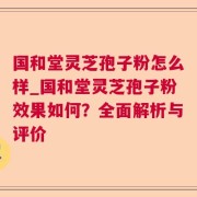 国和堂灵芝孢子粉怎么样_国和堂灵芝孢子粉效果如何？全面解析与评价