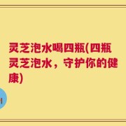 灵芝泡水喝四瓶(四瓶灵芝泡水，守护你的健康)