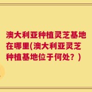 澳大利亚种植灵芝基地在哪里(澳大利亚灵芝种植基地位于何处？)