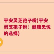 平安灵芝孢子粉(平安灵芝孢子粉：健康无忧的选择)