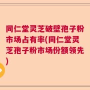 同仁堂灵芝破壁孢子粉市场占有率(同仁堂灵芝孢子粉市场份额领先)