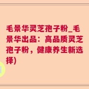 毛景华灵芝孢子粉_毛景华出品：高品质灵芝孢子粉，健康养生新选择)