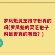 罗凤魁灵芝孢子粉真的吗(罗凤魁的灵芝孢子粉是否真的有效？)