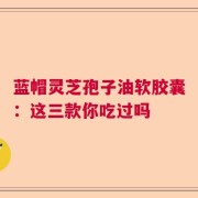 蓝帽灵芝孢子油软胶囊：这三款你吃过吗