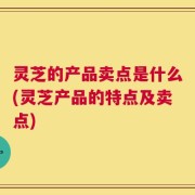 灵芝的产品卖点是什么(灵芝产品的特点及卖点)