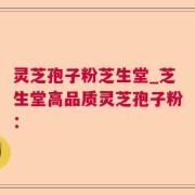 灵芝孢子粉芝生堂_芝生堂高品质灵芝孢子粉：