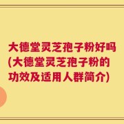 大德堂灵芝孢子粉好吗(大德堂灵芝孢子粉的功效及适用人群简介)
