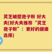 灵芝破壁孢子粉 好大夫(好大夫推荐“灵芝孢子粉”：更好的健康选择)