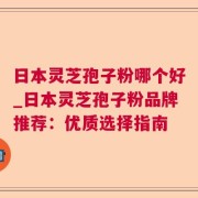 日本灵芝孢子粉哪个好_日本灵芝孢子粉品牌推荐：优质选择指南