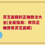 灵芝面膜的正确做法大全(全面指南：教你正确使用灵芝面膜)