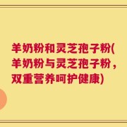 羊奶粉和灵芝孢子粉(羊奶粉与灵芝孢子粉，双重营养呵护健康)