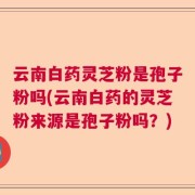 云南白药灵芝粉是孢子粉吗(云南白药的灵芝粉来源是孢子粉吗？)