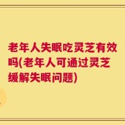 老年人失眠吃灵芝有效吗(老年人可通过灵芝缓解失眠问题)