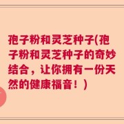 孢子粉和灵芝种子(孢子粉和灵芝种子的奇妙结合，让你拥有一份天然的健康福音！)