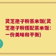 灵芝孢子粉蒸米饭(灵芝孢子粉搭配蒸米饭：一份美味和平衡)