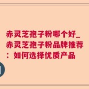 赤灵芝孢子粉哪个好_赤灵芝孢子粉品牌推荐:如何选择优质产品