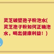 灵芝破壁孢子粉泡水(灵芝孢子粉如何正确泡水，喝出健康利益！)