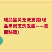 瑶品黑灵芝洗发露(瑶品黑灵芝洗发露——美丽秘籍)