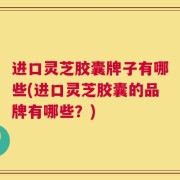 进口灵芝胶囊牌子有哪些(进口灵芝胶囊的品牌有哪些？)