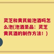 灵芝和黄芪能泡酒吗怎么泡(泡酒圣品：灵芝黄芪酒的制作方法！)