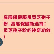 高层保健服用灵芝孢子粉_高层保健新选择:灵芝孢子粉的神奇功效)