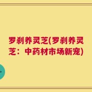 罗刹养灵芝(罗刹养灵芝：中药材市场新宠)