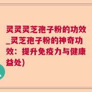 灵灵灵芝孢子粉的功效_灵芝孢子粉的神奇功效：提升免疫力与健康益处)