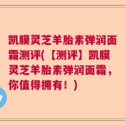 凯膜灵芝羊胎素弹润面霜测评(【测评】凯膜灵芝羊胎素弹润面霜，你值得拥有！)