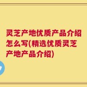 灵芝产地优质产品介绍怎么写(精选优质灵芝产地产品介绍)