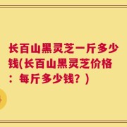 长百山黑灵芝一斤多少钱(长百山黑灵芝价格：每斤多少钱？)